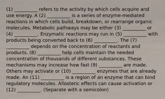 (1) __________ refers to the activity by which cells acquire and use energy. A (2) __________ is a series of enzyme-mediated reactions in which cells build, breakdown, or rearrange <a href='https://www.questionai.com/knowledge/kjUwUacPFG-organic-molecules' class='anchor-knowledge'>organic molecules</a>. Metabolic pathways may be either (3) __________ or (4) __________. Enzymatic reactions may run in (5) __________ with products being converted back to (6) __________. The (7) __________ depends on the concentration of reactants and products. (8) __________ help cells maintain the needed concentration of thousands of different substances. These mechanisms may increase how fast (9) __________ are made. Others may activate or (10) __________ enzymes that are already made. An (11) __________ is a region of an enzyme that can bind regulatory molecules. Allosteric effects can cause activation or (12) __________. (Separate with a semicolon)