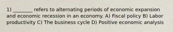 1) ________ refers to alternating periods of economic expansion and economic recession in an economy. A) Fiscal policy B) Labor productivity C) The business cycle D) Positive economic analysis