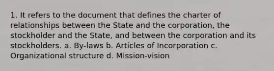 1. It refers to the document that defines the charter of relationships between the State and the corporation, the stockholder and the State, and between the corporation and its stockholders. a. By-laws b. Articles of Incorporation c. Organizational structure d. Mission-vision