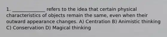 1. ______________ refers to the idea that certain physical characteristics of objects remain the same, even when their outward appearance changes. A) Centration B) Animistic thinking C) Conservation D) Magical thinking