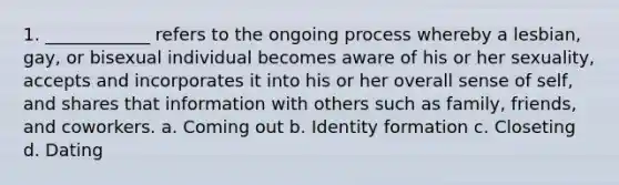 1. ____________ refers to the ongoing process whereby a lesbian, gay, or bisexual individual becomes aware of his or her sexuality, accepts and incorporates it into his or her overall sense of self, and shares that information with others such as family, friends, and coworkers. a. Coming out b. Identity formation c. Closeting d. Dating