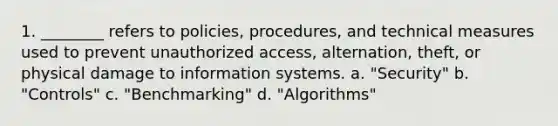 1. ________ refers to policies, procedures, and technical measures used to prevent unauthorized access, alternation, theft, or physical damage to information systems. a. "Security" b. "Controls" c. "Benchmarking" d. "Algorithms"