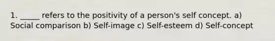 1. _____ refers to the positivity of a person's self concept. a) Social comparison b) Self-image c) Self-esteem d) Self-concept