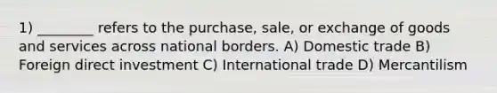 1) ________ refers to the purchase, sale, or exchange of goods and services across national borders. A) Domestic trade B) Foreign direct investment C) International trade D) Mercantilism