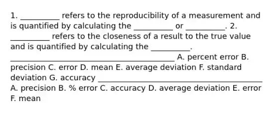 1. __________ refers to the reproducibility of a measurement and is quantified by calculating the __________ or __________. 2. __________ refers to the closeness of a result to the true value and is quantified by calculating the __________. __________________________________________ A. percent error B. precision C. error D. mean E. average deviation F. standard deviation G. accuracy __________________________________________ A. precision B. % error C. accuracy D. average deviation E. error F. mean