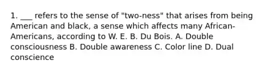 1. ___ refers to the sense of "two-ness" that arises from being American and black, a sense which affects many African-Americans, according to W. E. B. Du Bois. A. Double consciousness B. Double awareness C. Color line D. Dual conscience