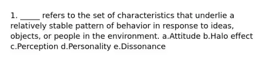 1. _____ refers to the set of characteristics that underlie a relatively stable pattern of behavior in response to ideas, objects, or people in the environment. a.Attitude b.Halo effect c.Perception d.Personality e.Dissonance