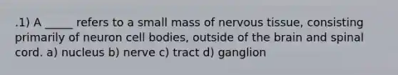 .1) A _____ refers to a small mass of <a href='https://www.questionai.com/knowledge/kqA5Ws88nP-nervous-tissue' class='anchor-knowledge'>nervous tissue</a>, consisting primarily of neuron cell bodies, outside of <a href='https://www.questionai.com/knowledge/kLMtJeqKp6-the-brain' class='anchor-knowledge'>the brain</a> and spinal cord. a) nucleus b) nerve c) tract d) ganglion