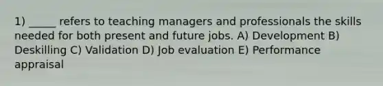 1) _____ refers to teaching managers and professionals the skills needed for both present and future jobs. A) Development B) Deskilling C) Validation D) Job evaluation E) Performance appraisal