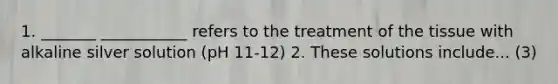 1. _______ ___________ refers to the treatment of the tissue with alkaline silver solution (pH 11-12) 2. These solutions include... (3)