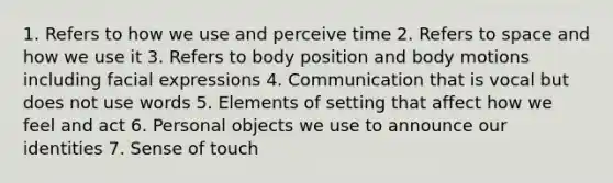 1. Refers to how we use and perceive time 2. Refers to space and how we use it 3. Refers to body position and body motions including facial expressions 4. Communication that is vocal but does not use words 5. Elements of setting that affect how we feel and act 6. Personal objects we use to announce our identities 7. Sense of touch