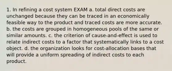 1. In refining a cost system EXAM a. total direct costs are unchanged because they can be traced in an economically feasible way to the product and traced costs are more accurate. b. the costs are grouped in homogeneous pools of the same or similar amounts. c. the criterion of cause-and-effect is used to relate indirect costs to a factor that systematically links to a cost object. d. the organization looks for cost-allocation bases that will provide a uniform spreading of indirect costs to each product.