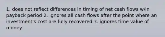 1. does not reflect differences in timing of net cash flows w/in payback period 2. ignores all cash flows after the point where an investment's cost are fully recovered 3. ignores time value of money