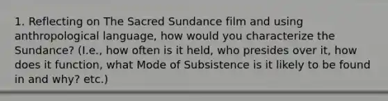 1. Reflecting on The Sacred Sundance film and using anthropological language, how would you characterize the Sundance? (I.e., how often is it held, who presides over it, how does it function, what Mode of Subsistence is it likely to be found in and why? etc.)