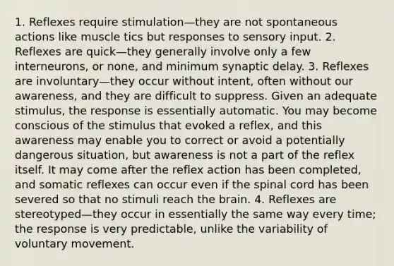 1. Reflexes require stimulation—they are not spontaneous actions like muscle tics but responses to sensory input. 2. Reflexes are quick—they generally involve only a few interneurons, or none, and minimum synaptic delay. 3. Reflexes are involuntary—they occur without intent, often without our awareness, and they are difficult to suppress. Given an adequate stimulus, the response is essentially automatic. You may become conscious of the stimulus that evoked a reflex, and this awareness may enable you to correct or avoid a potentially dangerous situation, but awareness is not a part of the reflex itself. It may come after the reflex action has been completed, and somatic reflexes can occur even if the spinal cord has been severed so that no stimuli reach the brain. 4. Reflexes are stereotyped—they occur in essentially the same way every time; the response is very predictable, unlike the variability of voluntary movement.