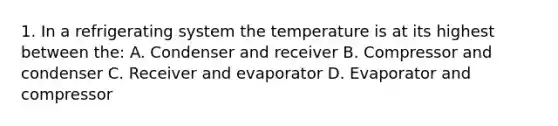 1. In a refrigerating system the temperature is at its highest between the: A. Condenser and receiver B. Compressor and condenser C. Receiver and evaporator D. Evaporator and compressor