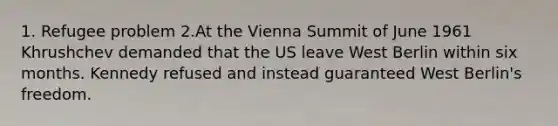 1. Refugee problem 2.At the Vienna Summit of June 1961 Khrushchev demanded that the US leave West Berlin within six months. Kennedy refused and instead guaranteed West Berlin's freedom.