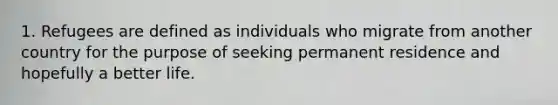 1. Refugees are defined as individuals who migrate from another country for the purpose of seeking permanent residence and hopefully a better life.