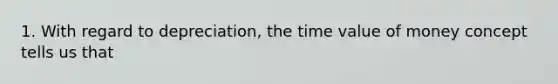 1. With regard to depreciation, the time value of money concept tells us that