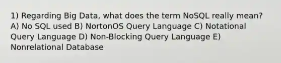 1) Regarding Big Data, what does the term NoSQL really mean? A) No SQL used B) NortonOS Query Language C) Notational Query Language D) Non-Blocking Query Language E) Nonrelational Database