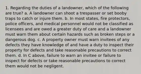 1. Regarding the duties of a landowner, which of the following are true? a. A landowner can shoot a trespasser or set booby traps to catch or injure them. b. In most states, fire protectors, police officers, and medical personnel would not be classified as licensees and are owed a greater duty of care and a landowner must warn them about certain hazards such as broken steps or a dangerous dog. c. A property owner must warn invitees of any defects they have knowledge of and have a duty to inspect their property for defects and take reasonable precautions to correct them. d. In C above, failure to warn an invitee or failure to inspect for defects or take reasonable precautions to correct them would not be negligent.