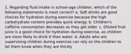 1. Regarding fluid intake in school-age children, which of the following statements is most correct? a. Soft drinks are good choices for hydration during exercise because the high carbohydrate content provides quick energy. b. Children's caffeine consumption decreases as they get older. c. Diluted fruit juice is a good choice for hydration during exercise, as children are more likely to drink it than water. d. Adults who are supervising children during exercise can rely on the children to let them know when they are thirsty