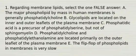 1. Regarding membrane lipids, select the one FALSE answer: A. The major phospholipid by mass in human membranes is generally phosphatidylcholine B. Glycolipids are located on the inner and outer leaflets of the plasma membrane C. Phosphatidic acid is a precursor of phosphatidylserine, but not of sphingomyelin D. Phosphatidylcholine and phosphatidylethanolamine are located primarily on the outer leaflet of the plasma membrane E. The flip-flop of phospholipids in membranes is very slow