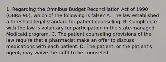 1. Regarding the Omnibus Budget Reconciliation Act of 1990 (OBRA-90), which of the following is false? A. The law established a threshold legal standard for patient counseling. B. Compliance with the law is voluntary for participation in the state-managed Medicaid program. C. The patient counseling provisions of the law require that a pharmacist make an offer to discuss medications with each patient. D. The patient, or the patient's agent, may waive the right to be counseled.