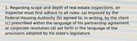 1. Regarding scope and depth of real estate inspections, an inspector must first adhere to all rules: (a) Imposed by the Federal Housing Authority (b) agreed to, in writing, by the client (c) prescribed within the language of his partnership agreement or corporate resolution (d) set forth in the language of the provisions adopted by his state's legislature