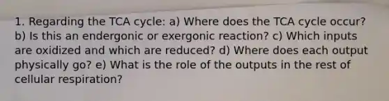 1. Regarding the TCA cycle: a) Where does the TCA cycle occur? b) Is this an endergonic or exergonic reaction? c) Which inputs are oxidized and which are reduced? d) Where does each output physically go? e) What is the role of the outputs in the rest of cellular respiration?