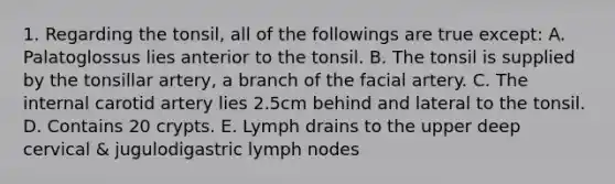 1. Regarding the tonsil, all of the followings are true except: A. Palatoglossus lies anterior to the tonsil. B. The tonsil is supplied by the tonsillar artery, a branch of the facial artery. C. The internal carotid artery lies 2.5cm behind and lateral to the tonsil. D. Contains 20 crypts. E. Lymph drains to the upper deep cervical & jugulodigastric lymph nodes