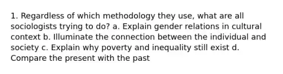 1. Regardless of which methodology they use, what are all sociologists trying to do? a. Explain gender relations in cultural context b. Illuminate the connection between the individual and society c. Explain why poverty and inequality still exist d. Compare the present with the past