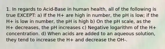 1. In regards to Acid-Base in human health, all of the following is true EXCEPT: a) If the H+ are high in number, the pH is low; if the H+ is low in number, the pH is high b) On <a href='https://www.questionai.com/knowledge/k8xXx430Zt-the-ph-scale' class='anchor-knowledge'>the ph scale</a>, as the H+ decreases, the pH increases c) Negative logarithm of the H+ concentration. d) When acids are added to an aqueous solution, they tend to increase the H+ and decrease the OH-.