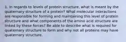 1. In regards to levels of protein structure, what is meant by the quaternary structure of a protein? What molecular interactions are responsible for forming and maintaining this level of protein structure and what components of the amino acid structure are linked by these forces? Be able to describe what is required for quaternary structure to form and why not all proteins may have quaternary structure.