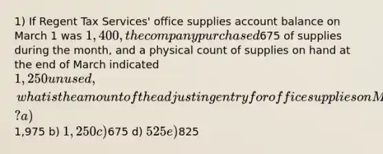 1) If Regent Tax Services' office supplies account balance on March 1 was 1,400, the company purchased675 of supplies during the month, and a physical count of supplies on hand at the end of March indicated 1,250 unused, what is the amount of the adjusting entry for office supplies on March 31? a)1,975 b) 1,250 c)675 d) 525 e)825