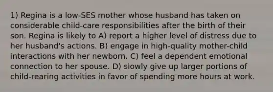 1) Regina is a low-SES mother whose husband has taken on considerable child-care responsibilities after the birth of their son. Regina is likely to A) report a higher level of distress due to her husband's actions. B) engage in high-quality mother-child interactions with her newborn. C) feel a dependent emotional connection to her spouse. D) slowly give up larger portions of child-rearing activities in favor of spending more hours at work.