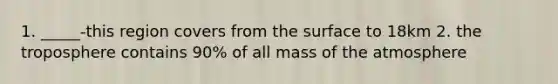 1. _____-this region covers from the surface to 18km 2. the troposphere contains 90% of all mass of the atmosphere