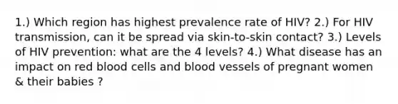 1.) Which region has highest prevalence rate of HIV? 2.) For HIV transmission, can it be spread via skin-to-skin contact? 3.) Levels of HIV prevention: what are the 4 levels? 4.) What disease has an impact on red blood cells and blood vessels of pregnant women & their babies ?