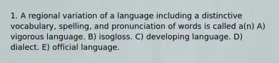 1. A regional variation of a language including a distinctive vocabulary, spelling, and pronunciation of words is called a(n) A) vigorous language. B) isogloss. C) developing language. D) dialect. E) official language.