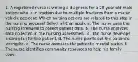 1. A registered nurse is writing a diagnosis for a 28-year-old male patient who is in traction due to multiple fractures from a motor vehicle accident. Which nursing actions are related to this step in the nursing process? Select all that apply. a. The nurse uses the nursing interview to collect patient data. b. The nurse analyzes data collected in the nursing assessment. c. The nurse develops a care plan for the patient. d. The nurse points out the patient's strengths. e. The nurse assesses the patient's mental status. f. The nurse identifies community resources to help his family cope.