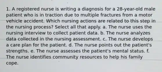 1. A registered nurse is writing a diagnosis for a 28-year-old male patient who is in traction due to multiple fractures from a motor vehicle accident. Which nursing actions are related to this step in the nursing process? Select all that apply. a. The nurse uses the nursing interview to collect patient data. b. The nurse analyzes data collected in the nursing assessment. c. The nurse develops a care plan for the patient. d. The nurse points out the patient's strengths. e. The nurse assesses the patient's mental status. f. The nurse identifies community resources to help his family cope.