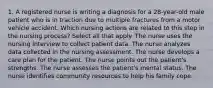 1. A registered nurse is writing a diagnosis for a 28-year-old male patient who is in traction due to multiple fractures from a motor vehicle accident. Which nursing actions are related to this step in the nursing process? Select all that apply. The nurse uses the nursing interview to collect patient data. The nurse analyzes data collected in the nursing assessment. The nurse develops a care plan for the patient. The nurse points out the patient's strengths. The nurse assesses the patient's mental status. The nurse identifies community resources to help his family cope.