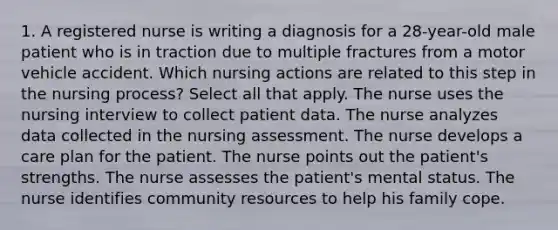 1. A registered nurse is writing a diagnosis for a 28-year-old male patient who is in traction due to multiple fractures from a motor vehicle accident. Which nursing actions are related to this step in the nursing process? Select all that apply. The nurse uses the nursing interview to collect patient data. The nurse analyzes data collected in the nursing assessment. The nurse develops a care plan for the patient. The nurse points out the patient's strengths. The nurse assesses the patient's mental status. The nurse identifies community resources to help his family cope.