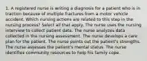 1. A registered nurse is writing a diagnosis for a patient who is in traction because of multiple fractures from a motor vehicle accident. Which nursing actions are related to this step in the nursing process? Select all that apply. The nurse uses the nursing interview to collect patient data. The nurse analyzes data collected in the nursing assessment. The nurse develops a care plan for the patient. The nurse points out the patient's strengths. The nurse assesses the patient's mental status. The nurse identifies community resources to help his family cope.