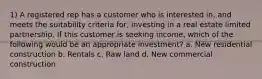 1) A registered rep has a customer who is interested in, and meets the suitability criteria for, investing in a real estate limited partnership. If this customer is seeking income, which of the following would be an appropriate investment? a. New residential construction b. Rentals c. Raw land d. New commercial construction