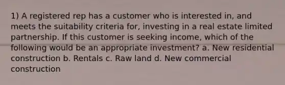 1) A registered rep has a customer who is interested in, and meets the suitability criteria for, investing in a real estate limited partnership. If this customer is seeking income, which of the following would be an appropriate investment? a. New residential construction b. Rentals c. Raw land d. New commercial construction