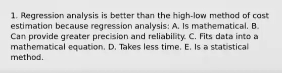 1. Regression analysis is better than the high-low method of cost estimation because regression analysis: A. Is mathematical. B. Can provide greater precision and reliability. C. Fits data into a mathematical equation. D. Takes less time. E. Is a statistical method.