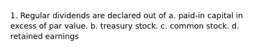 1. Regular dividends are declared out of a. paid-in capital in excess of par value. b. treasury stock. c. common stock. d. retained earnings