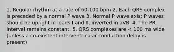 1. Regular rhythm at a rate of 60-100 bpm 2. Each QRS complex is preceded by a normal P wave 3. Normal P wave axis: P waves should be upright in leads I and II, inverted in aVR. 4. The PR interval remains constant. 5. QRS complexes are < 100 ms wide (unless a co-existent interventricular conduction delay is present)