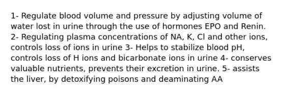 1- Regulate blood volume and pressure by adjusting volume of water lost in urine through the use of hormones EPO and Renin. 2- Regulating plasma concentrations of NA, K, Cl and other ions, controls loss of ions in urine 3- Helps to stabilize blood pH, controls loss of H ions and bicarbonate ions in urine 4- conserves valuable nutrients, prevents their excretion in urine. 5- assists the liver, by detoxifying poisons and deaminating AA